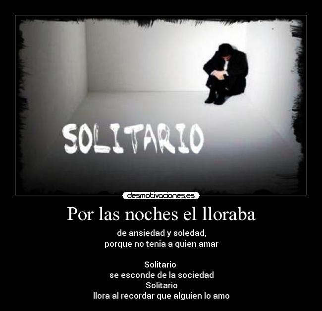 Por las noches el lloraba - de ansiedad y soledad,
porque no tenia a quien amar
Solitario
se esconde de la sociedad
Solitario
llora al recordar que alguien lo amo