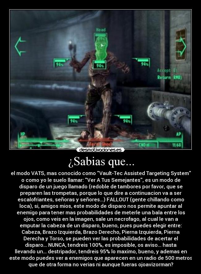 ¿Sabias que... - el modo VATS, mas conocido como Vault-Tec Assisted Targeting System
o como yo le suelo llamar: Ver A Tus Semejantes, es un modo de
disparo de un juego llamado (redoble de tambores por favor, que se
preparen las trompetas, porque lo que dire a continuacion va a ser
escalofriantes, señoras y señores...) FALLOUT (gente chillando como
loca), si, amigos mios, este modo de disparo nos permite apuntar al
enemigo para tener mas probabilidades de meterle una bala entre los
ojos, como veis en la imagen, sale un necrofago, al cual le van a
emputar la cabeza de un disparo, bueno, pues puedes elegir entre:
Cabeza, Brazo Izquierda, Brazo Derecho, Pierna Izquierda, Pierna
Derecha y Torso, se pueden ver las probabilidades de acertar el
disparo... NUNCA, tendreis 100%, es imposible, os aviso... hasta
llevando un... destripador, tendreis 95% lo maximo, bueno, y ademas en
este modo puedes ver a enemigos que aparecen en un radio de 500 metros
que de otra forma no verias ni aunque fueras ojoavizorman?