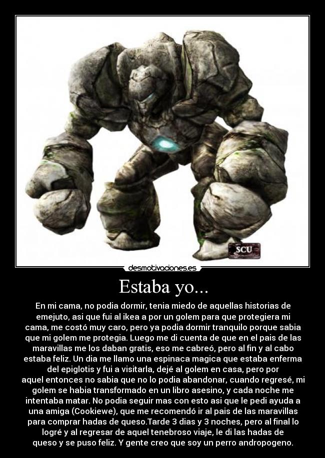 Estaba yo... - En mi cama, no podia dormir, tenia miedo de aquellas historias de
emejuto, asi que fui al ikea a por un golem para que protegiera mi
cama, me costó muy caro, pero ya podia dormir tranquilo porque sabia
que mi golem me protegia. Luego me di cuenta de que en el pais de las
maravillas me los daban gratis, eso me cabreó, pero al fin y al cabo
estaba feliz. Un dia me llamo una espinaca magica que estaba enferma
del epiglotis y fui a visitarla, dejé al golem en casa, pero por
aquel entonces no sabia que no lo podia abandonar, cuando regresé, mi
golem se habia transformado en un libro asesino, y cada noche me
intentaba matar. No podia seguir mas con esto asi que le pedi ayuda a
una amiga (Cookiewe), que me recomendó ir al pais de las maravillas
para comprar hadas de queso.Tarde 3 dias y 3 noches, pero al final lo
logré y al regresar de aquel tenebroso viaje, le di las hadas de
queso y se puso feliz. Y gente creo que soy un perro andropogeno.