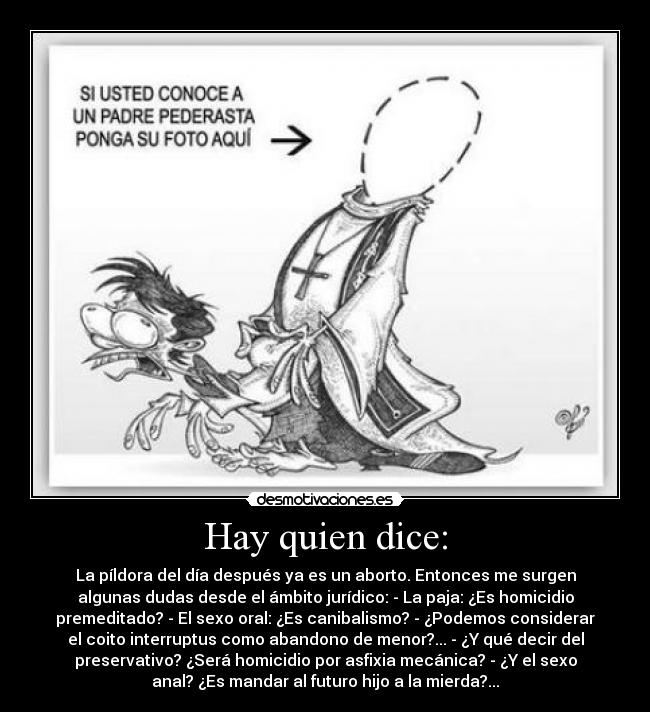 Hay quien dice: - La píldora del día después ya es un aborto. Entonces me surgen
algunas dudas desde el ámbito jurídico: - La paja: ¿Es homicidio
premeditado? - El sexo oral: ¿Es canibalismo? - ¿Podemos considerar
el coito interruptus como abandono de menor?... - ¿Y qué decir del
preservativo? ¿Será homicidio por asfixia mecánica? - ¿Y el sexo
anal? ¿Es mandar al futuro hijo a la mierda?...