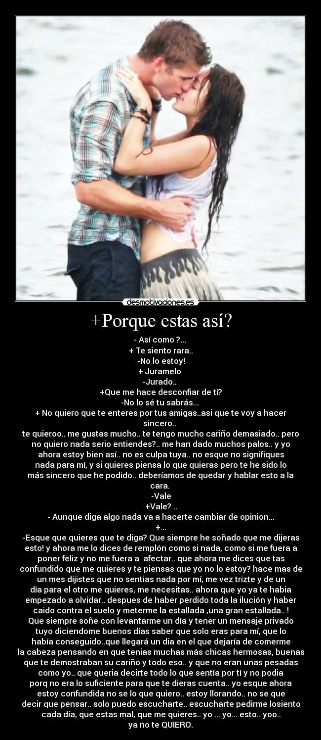 +Porque estas así? - - Así como ?...
+ Te siento rara..
-No lo estoy!
+ Juramelo
-Jurado..
+Que me hace desconfiar de tí?
-No lo sé tu sabrás...
+ No quiero que te enteres por tus amigas..asi que te voy a hacer
sincero..
te quieroo.. me gustas mucho.. te tengo mucho cariño demasiado.. pero
no quiero nada serio entiendes?.. me han dado muchos palos.. y yo
ahora estoy bien así.. no es culpa tuya.. no esque no signifiques
nada para mí, y si quieres piensa lo que quieras pero te he sido lo
más sincero que he podido.. deberíamos de quedar y hablar esto a la
cara.
-Vale
+Vale? ..
- Aunque diga algo nada va a hacerte cambiar de opinion...
+...
-Esque que quieres que te diga? Que siempre he soñado que me dijeras
esto! y ahora me lo dices de remplón como si nada, como si me fuera a
poner feliz y no me fuera a afectar.. que ahora me dices que tas
confundido que me quieres y te piensas que yo no lo estoy? hace mas de
un mes dijistes que no sentias nada por mí, me vez trizte y de un
día para el otro me quieres, me necesitas.. ahora que yo ya te habia
empezado a olvidar.. despues de haber perdido toda la ilución y haber
caido contra el suelo y meterme la estallada ,una gran estallada.. !
Que siempre soñe con levantarme un día y tener un mensaje privado
tuyo diciendome buenos días saber que solo eras para mí, que lo
había conseguido..que llegará un dia en el que dejaría de comerme
la cabeza pensando en que tenias muchas más chicas hermosas, buenas
que te demostraban su cariño y todo eso.. y que no eran unas pesadas
como yo.. que queria decirte todo lo que sentía por tí y no podia
porq no era lo suficiente para que te dieras cuenta.. yo esque ahora
estoy confundida no se lo que quiero.. estoy llorando.. no se que
decir que pensar.. solo puedo escucharte.. escucharte pedirme losiento
cada día, que estas mal, que me quieres.. yo ... yo... esto.. yoo..
ya no te QUIERO.