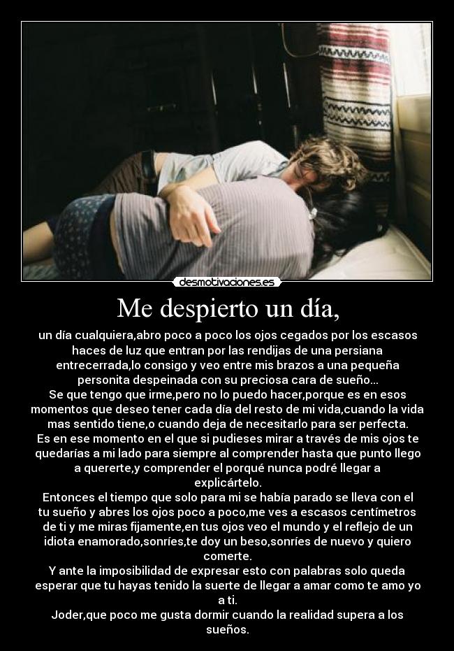 Me despierto un día, - un día cualquiera,abro poco a poco los ojos cegados por los escasos
haces de luz que entran por las rendijas de una persiana
entrecerrada,lo consigo y veo entre mis brazos a una pequeña
personita despeinada con su preciosa cara de sueño...
Se que tengo que irme,pero no lo puedo hacer,porque es en esos
momentos que deseo tener cada día del resto de mi vida,cuando la vida
mas sentido tiene,o cuando deja de necesitarlo para ser perfecta.
Es en ese momento en el que si pudieses mirar a través de mis ojos te
quedarías a mi lado para siempre al comprender hasta que punto llego
a quererte,y comprender el porqué nunca podré llegar a
explicártelo.
Entonces el tiempo que solo para mi se había parado se lleva con el
tu sueño y abres los ojos poco a poco,me ves a escasos centímetros
de ti y me miras fijamente,en tus ojos veo el mundo y el reflejo de un
idiota enamorado,sonríes,te doy un beso,sonríes de nuevo y quiero
comerte.
Y ante la imposibilidad de expresar esto con palabras solo queda
esperar que tu hayas tenido la suerte de llegar a amar como te amo yo
a ti.
Joder,que poco me gusta dormir cuando la realidad supera a los
sueños.