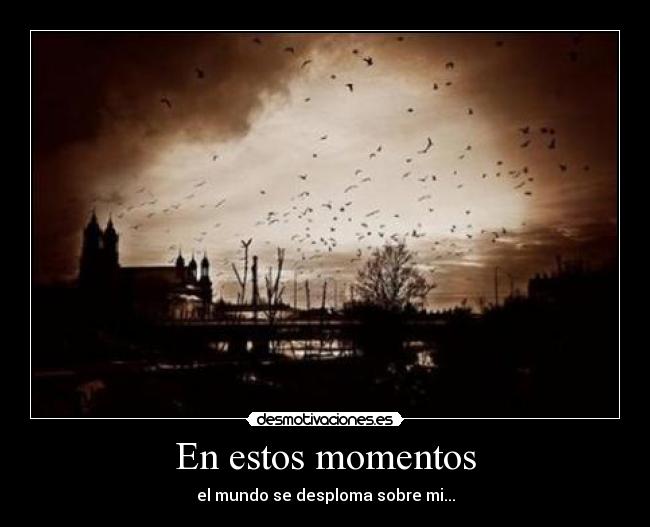En estos momentos - el mundo se desploma sobre mi...