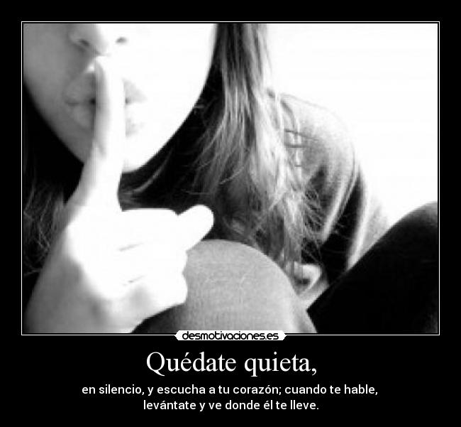 Quédate quieta, - en silencio, y escucha a tu corazón; cuando te hable, 
levántate y ve donde él te lleve.