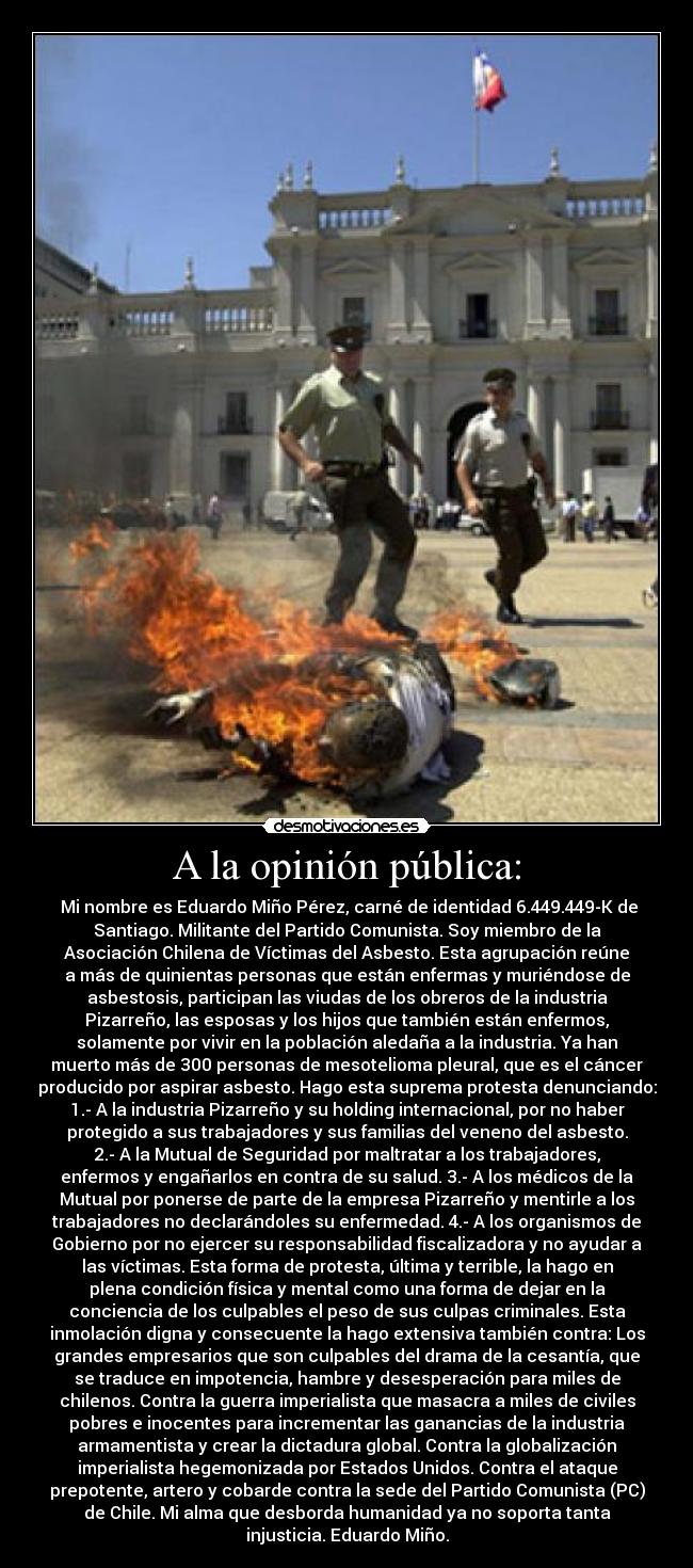 A la opinión pública: - Mi nombre es Eduardo Miño Pérez, carné de identidad 6.449.449-K de
Santiago. Militante del Partido Comunista. Soy miembro de la
Asociación Chilena de Víctimas del Asbesto. Esta agrupación reúne
a más de quinientas personas que están enfermas y muriéndose de
asbestosis, participan las viudas de los obreros de la industria
Pizarreño, las esposas y los hijos que también están enfermos,
solamente por vivir en la población aledaña a la industria. Ya han
muerto más de 300 personas de mesotelioma pleural, que es el cáncer
producido por aspirar asbesto. Hago esta suprema protesta denunciando:
1.- A la industria Pizarreño y su holding internacional, por no haber
protegido a sus trabajadores y sus familias del veneno del asbesto.
2.- A la Mutual de Seguridad por maltratar a los trabajadores,
enfermos y engañarlos en contra de su salud. 3.- A los médicos de la
Mutual por ponerse de parte de la empresa Pizarreño y mentirle a los
trabajadores no declarándoles su enfermedad. 4.- A los organismos de
Gobierno por no ejercer su responsabilidad fiscalizadora y no ayudar a
las víctimas. Esta forma de protesta, última y terrible, la hago en
plena condición física y mental como una forma de dejar en la
conciencia de los culpables el peso de sus culpas criminales. Esta
inmolación digna y consecuente la hago extensiva también contra: Los
grandes empresarios que son culpables del drama de la cesantía, que
se traduce en impotencia, hambre y desesperación para miles de
chilenos. Contra la guerra imperialista que masacra a miles de civiles
pobres e inocentes para incrementar las ganancias de la industria
armamentista y crear la dictadura global. Contra la globalización
imperialista hegemonizada por Estados Unidos. Contra el ataque
prepotente, artero y cobarde contra la sede del Partido Comunista (PC)
de Chile. Mi alma que desborda humanidad ya no soporta tanta
injusticia. Eduardo Miño.