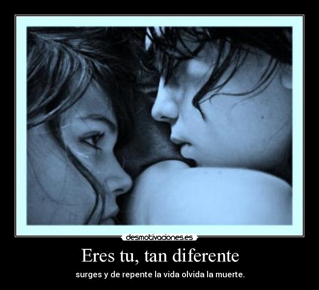 Eres tu, tan diferente - surges y de repente la vida olvida la muerte.