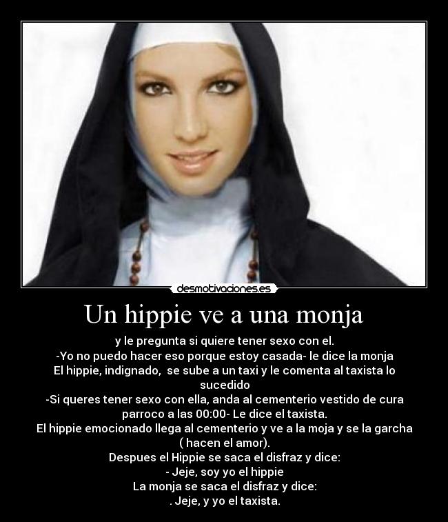 Un hippie ve a una monja - y le pregunta si quiere tener sexo con el.
-Yo no puedo hacer eso porque estoy casada- le dice la monja
El hippie, indignado,  se sube a un taxi y le comenta al taxista lo
sucedido
-Si queres tener sexo con ella, anda al cementerio vestido de cura
parroco a las 00:00- Le dice el taxista.
El hippie emocionado llega al cementerio y ve a la moja y se la garcha
( hacen el amor).
Despues el Hippie se saca el disfraz y dice:
- Jeje, soy yo el hippie
La monja se saca el disfraz y dice:
. Jeje, y yo el taxista.