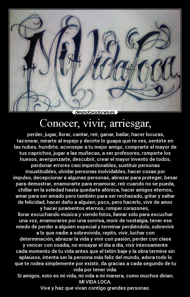 Conocer, vivir, arriesgar, - perder, jugar, llorar, cantar, reír, ganar, bailar, hacer locuras,
taconear, mirarte al espejo y decirte lo guapa que te ves, sentirte en
las nubes, hundirte, aconsejar a tu mejor amigo, comprarte el mayor de
tus caprichos, jugar a las muñecas, a ser profesores, romperte los
huesos, avergonzarte, descubrir, crear el mayor invento de todos,
perdonar errores casi imperdonables, sustituir personas
insustituibles, olvidar personas inolvidables, hacer cosas por
impulso, decepcionar a algunas personas, abrazar para proteger, besar
para demostrar, enamorarte para enamorar, reír cuando no se pueda,
chillar en la soledad hasta quedarte afónica, hacer amigos eternos,
amar para ser amado pero también para ser rechazado, gritar y saltar
de felicidad, hacer daño a alguien, poco, pero hacerlo, vivir de amor
y hacer juramentos eternos, romper corazones,
llorar escuchando música y viendo fotos, llamar sólo para escuchar
una voz, enamorarse por una sonrisa, morir de nostalgia, tener ese
miedo de perder a alguien especial y terminar perdiéndolo, sobrevivir
a lo que nadie a sobrevivido, repito, vivir, luchar con
determinación, abrazar la vida y vivir con pasión, perder con clase
y vencer con osadía, no ensayar el día a día, vivir intensamente
cada momento de tu vida antes que el telón baje y la obra termine sin
aplausos, intenta ser la persona más feliz del mundo, adora todo lo
que te rodea simplemente por existir, da gracias a cada segundo de tu
vida por tener vida.
Sí amigos, esto es mi vida, mi vida a mi manera, como muchos dirían,
MI VIDA LOCA.
Vive y haz que vivan contigo grandes personas.