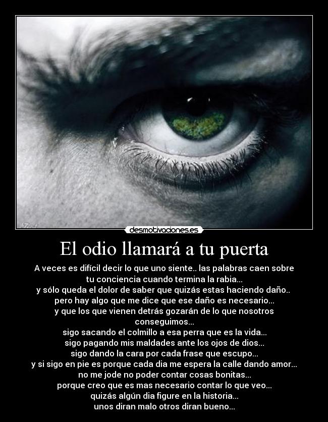 El odio llamará a tu puerta - A veces es difícil decir lo que uno siente.. las palabras caen sobre
tu conciencia cuando termina la rabia...
y sólo queda el dolor de saber que quizás estas haciendo daño.. 
pero hay algo que me dice que ese daño es necesario...
y que los que vienen detrás gozarán de lo que nosotros
conseguimos...
sigo sacando el colmillo a esa perra que es la vida...
sigo pagando mis maldades ante los ojos de dios...
sigo dando la cara por cada frase que escupo...
y si sigo en pie es porque cada dia me espera la calle dando amor...
no me jode no poder contar cosas bonitas...
porque creo que es mas necesario contar lo que veo...
quizás algún dia figure en la historia...
unos diran malo otros diran bueno...