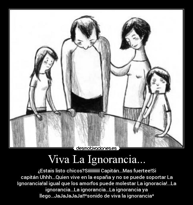 Viva La Ignorancia... - ¿Estais listo chicos?Síííííííííí Capitán...Mas fuertee!Si
capitán Uhhh...Quien vive en la españa y no se puede soportar La
Ignorancia!al igual que los amorfos puede molestar La ignoracia!...La
ignorancia...La ignorancia...La ignorancia ya
llego...JaJaJaJaJa!!*sonido de viva la ignorancia*