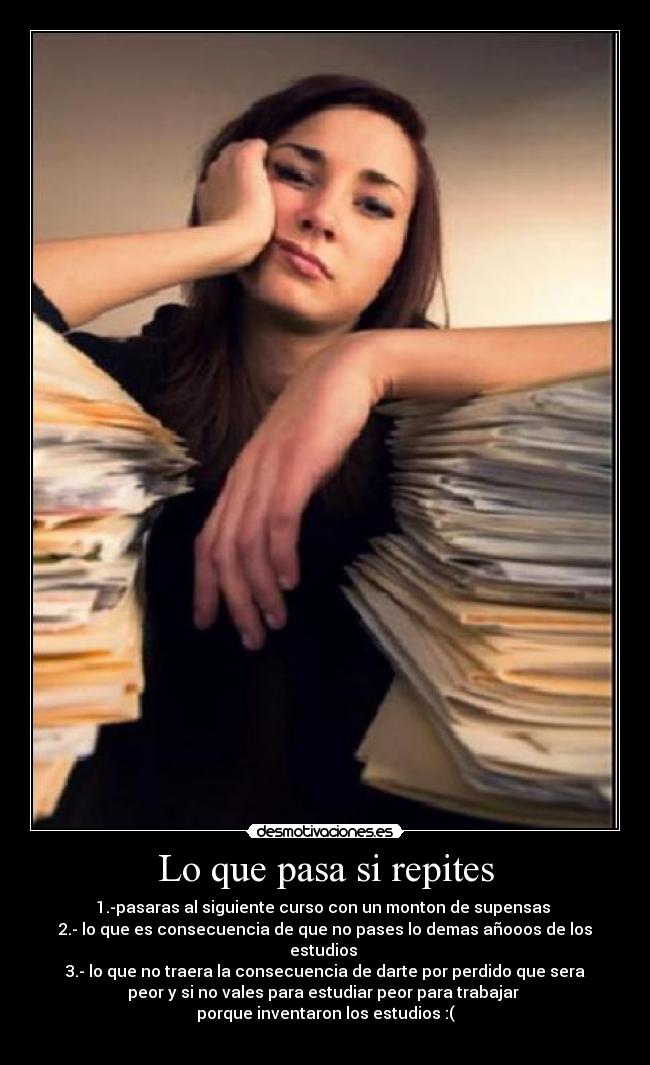 Lo que pasa si repites - 1.-pasaras al siguiente curso con un monton de supensas 
2.- lo que es consecuencia de que no pases lo demas añooos de los
estudios 
3.- lo que no traera la consecuencia de darte por perdido que sera
peor y si no vales para estudiar peor para trabajar 
porque inventaron los estudios :(
