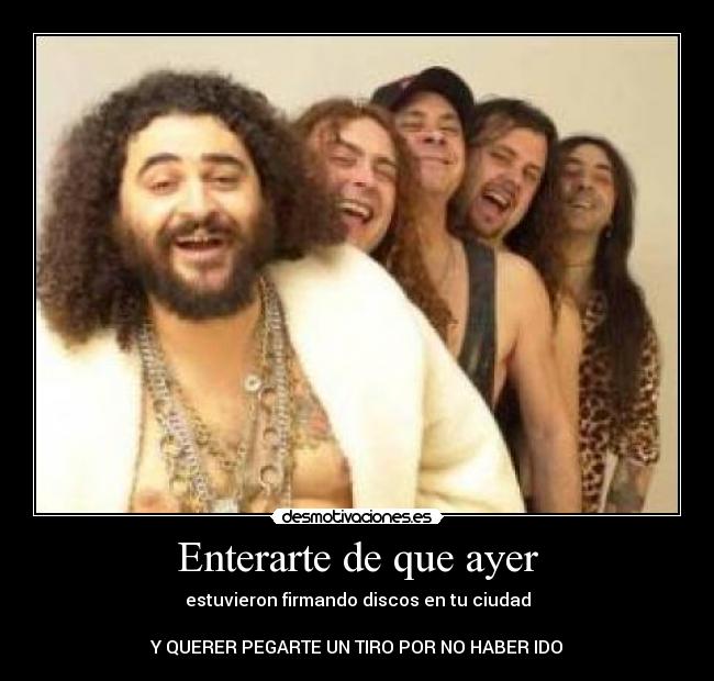 Enterarte de que ayer - estuvieron firmando discos en tu ciudad
Y QUERER PEGARTE UN TIRO POR NO HABER IDO