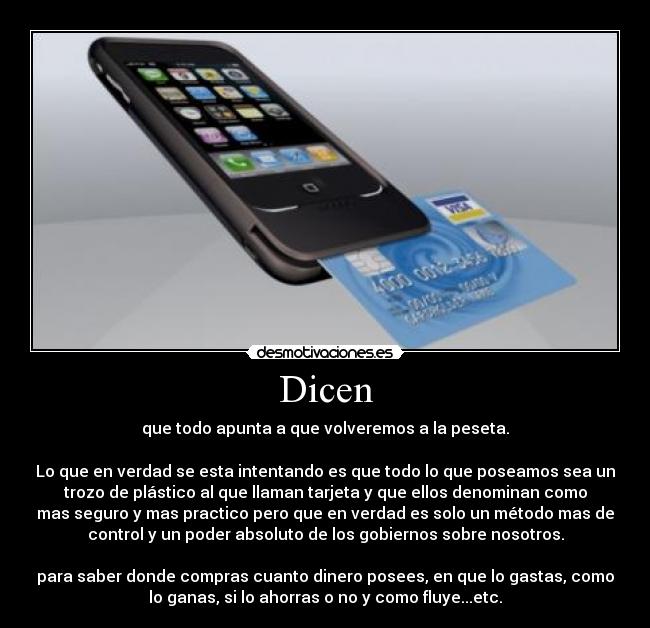 Dicen - que todo apunta a que volveremos a la peseta.
Lo que en verdad se esta intentando es que todo lo que poseamos sea un
trozo de plástico al que llaman tarjeta y que ellos denominan como
mas seguro y mas practico pero que en verdad es solo un método mas de
control y un poder absoluto de los gobiernos sobre nosotros.
para saber donde compras cuanto dinero posees, en que lo gastas, como
lo ganas, si lo ahorras o no y como fluye...etc.
