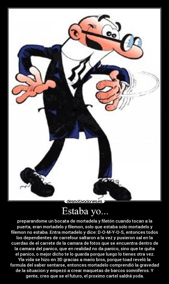 Estaba yo... - preparandome un bocata de mortadela y filetón cuando tocan a la
puerta, eran mortadelo y filemon, solo que estaba solo mortadelo y
filemon no estaba. Entra mortadelo y dice: D-O-M-Y-O-S, entonces todos
los dependientes de carrefour saltaron a la vez y pusieron sal en la
cuerdas de el carrete de la camara de fotos que se encuentra dentro de
la camara del panico, que en realidad no da panico, sino que te quita
el panico, o mejor dicho te lo guarda porque luego lo tienes otra vez.
Yla vida se hizo en 3D gracias a mario bros, porque toad reveló la
formula del saber sentarse, entonces mortadelo comprendió la gravedad
de la situacion y empezó a crear maquetas de barcos somniferos. Y
gente, creo que se el futuro, el proximo cartel saldrá yoda.