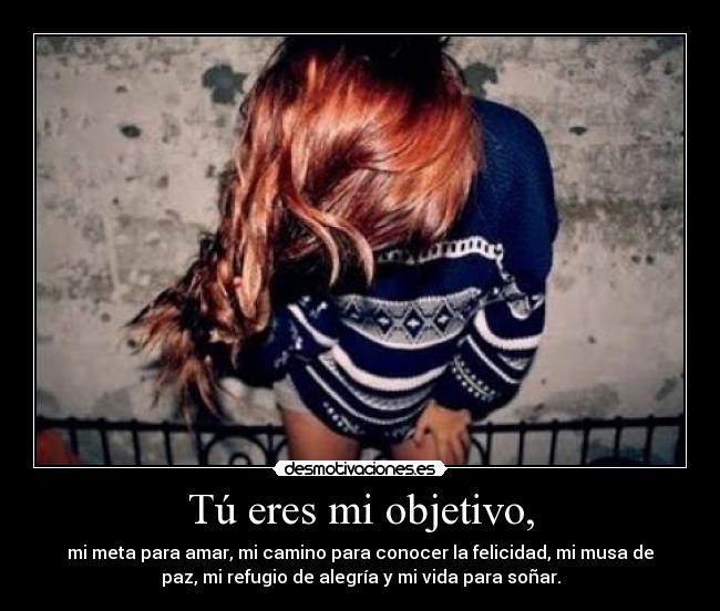 Tú eres mi objetivo, - mi meta para amar, mi camino para conocer la felicidad, mi musa de
paz, mi refugio de alegría y mi vida para soñar.
