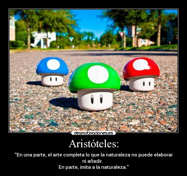 Aristóteles: - En una parte, el arte completa lo que la naturaleza no puede elaborar ni añadir.  
En parte, imita a la naturaleza.