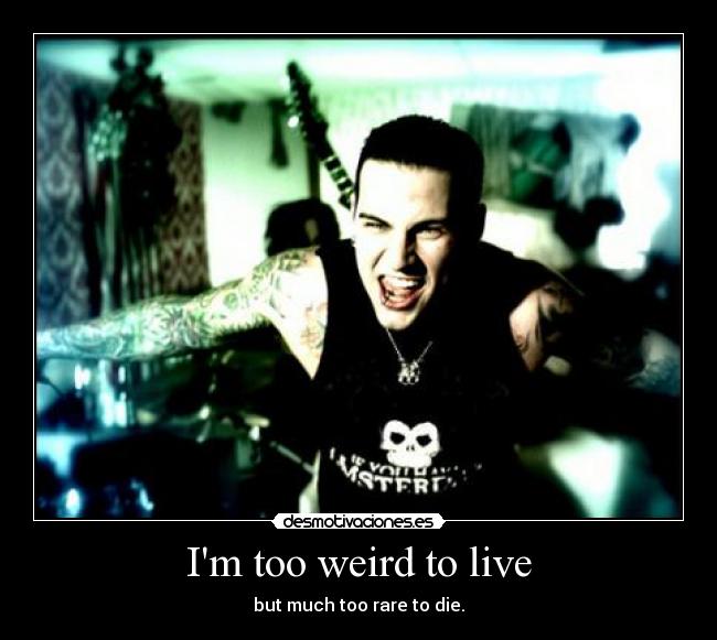 Im too weird to live - but much too rare to die.