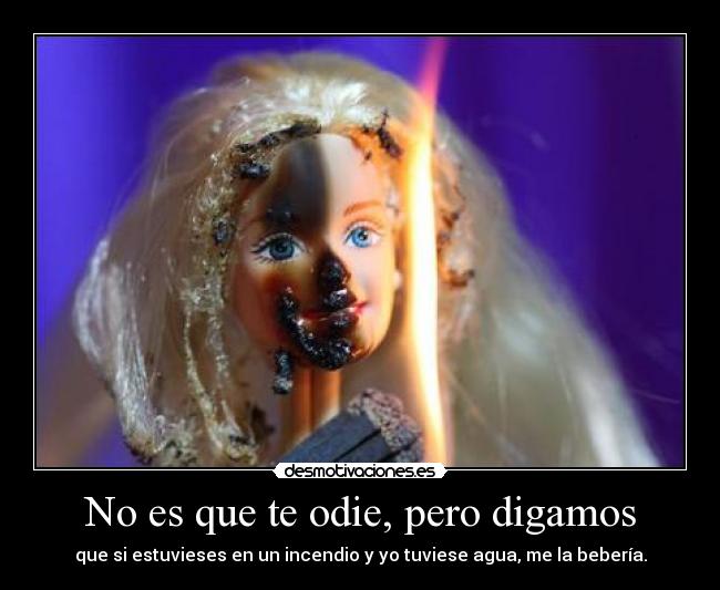 No es que te odie, pero digamos - que si estuvieses en un incendio y yo tuviese agua, me la bebería.