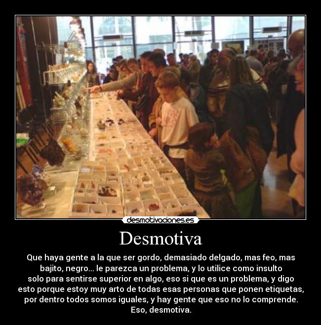 Desmotiva - Que haya gente a la que ser gordo, demasiado delgado, mas feo, mas
bajito, negro... le parezca un problema, y lo utilice como insulto
solo para sentirse superior en algo, eso si que es un problema, y digo
esto porque estoy muy arto de todas esas personas que ponen etiquetas,
por dentro todos somos iguales, y hay gente que eso no lo comprende.
Eso, desmotiva.