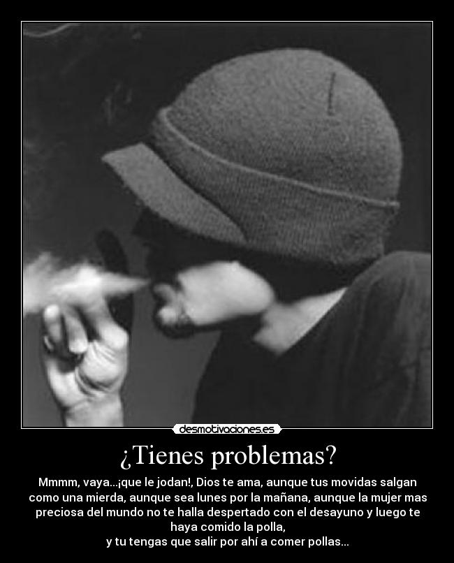 ¿Tienes problemas? - Mmmm, vaya...¡que le jodan!, Dios te ama, aunque tus movidas salgan
como una mierda, aunque sea lunes por la mañana, aunque la mujer mas
preciosa del mundo no te halla despertado con el desayuno y luego te
haya comido la polla,
y tu tengas que salir por ahí a comer pollas...