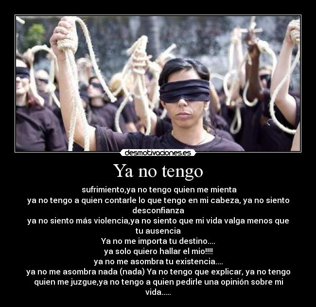 Ya no tengo -  sufrimiento,ya no tengo quien me mienta
ya no tengo a quien contarle lo que tengo en mi cabeza, ya no siento
desconfianza
ya no siento más violencia,ya no siento que mi vida valga menos que
tu ausencia
Ya no me importa tu destino....
ya solo quiero hallar el mio!!!!
ya no me asombra tu existencia....
ya no me asombra nada (nada) Ya no tengo que explicar, ya no tengo
quien me juzgue,ya no tengo a quien pedirle una opinión sobre mi
vida.....