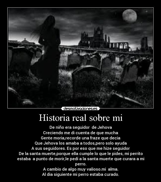 Historia real sobre mi - De niño era seguidor de Jehova
Creciendo me di cuenta de que mucha
Gente moria,recorde una fraze que decia
Que Jehova los amaba a todos,pero solo ayuda
A sus seguidores. Es por eso que me hize seguidor
De la santa muerte,porque ella cumple lo que le pides, mi perrito
estaba a punto de morir,le pedi a la santa muerte que curara a mi
perro.
A cambio de algo muy valioso.mi alma.
Al dia siguiente mi perro estaba curado.