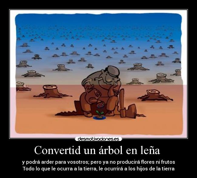 Convertid un árbol en leña - y podrá arder para vosotros; pero ya no producirá flores ni frutos
Todo lo que le ocurra a la tierra, le ocurrirá a los hijos de la tierra