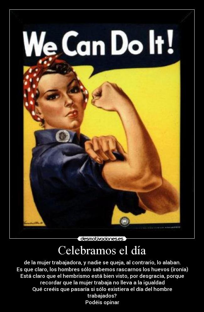 Celebramos el día - de la mujer trabajadora, y nadie se queja, al contrario, lo alaban.
Es que claro, los hombres sólo sabemos rascarnos los huevos (ironía)
Está claro que el hembrismo está bien visto, por desgracia, porque
recordar que la mujer trabaja no lleva a la igualdad
Qué creéis que pasaría si sólo existiera el día del hombre
trabajados?
Podéis opinar