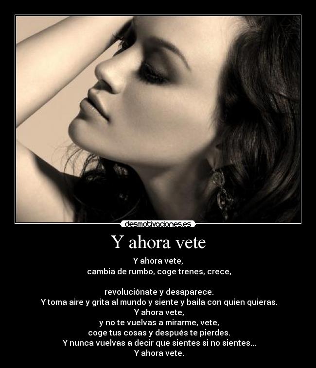 Y ahora vete - Y ahora vete,
 cambia de rumbo, coge trenes, crece,

 revoluciónate y desaparece.
 Y toma aire y grita al mundo y siente y baila con quien quieras.
 Y ahora vete,
 y no te vuelvas a mirarme, vete,
 coge tus cosas y después te pierdes.
 Y nunca vuelvas a decir que sientes si no sientes...
 Y ahora vete.