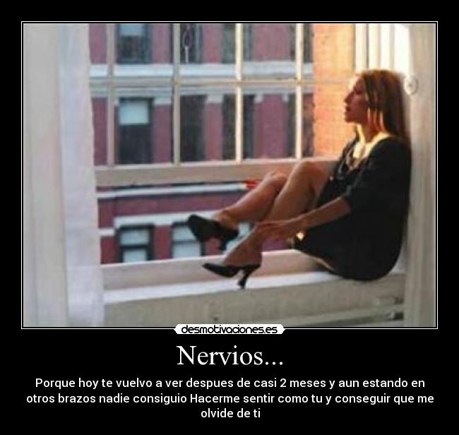 Nervios... - Porque hoy te vuelvo a ver despues de casi 2 meses y aun estando en
otros brazos nadie consiguio Hacerme sentir como tu y conseguir que me
olvide de ti