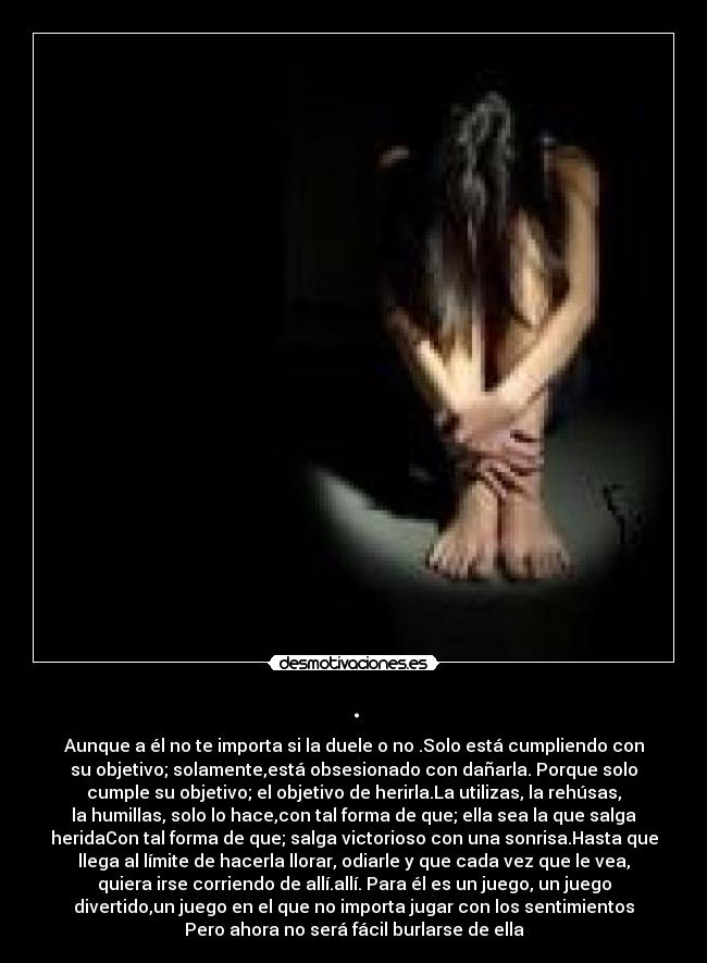 . - Aunque a él no te importa si la duele o no .Solo está cumpliendo con
su objetivo; solamente,está obsesionado con dañarla. Porque solo
cumple su objetivo; el objetivo de herirla.La utilizas, la rehúsas,
la humillas, solo lo hace,con tal forma de que; ella sea la que salga
heridaCon tal forma de que; salga victorioso con una sonrisa.Hasta que
llega al límite de hacerla llorar, odiarle y que cada vez que le vea,
quiera irse corriendo de allí.allí. Para él es un juego, un juego
divertido,un juego en el que no importa jugar con los sentimientos
Pero ahora no será fácil burlarse de ella