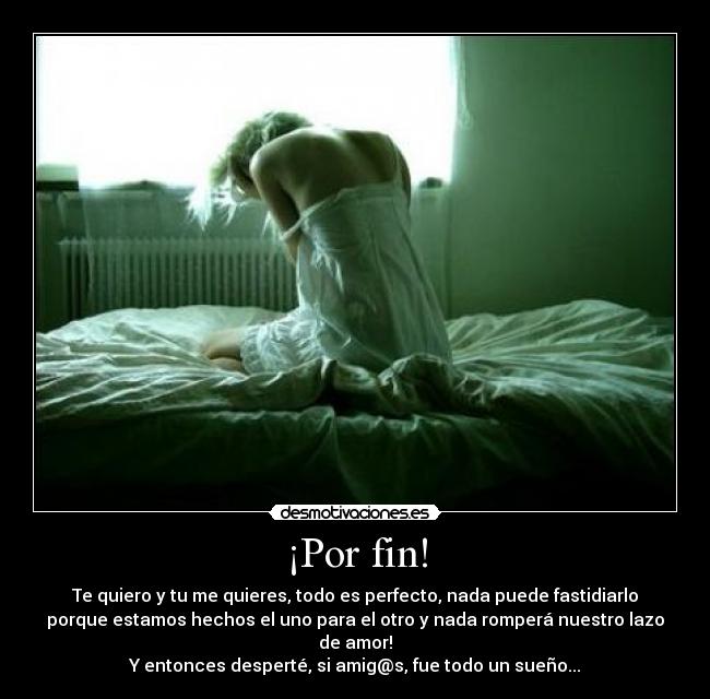 ¡Por fin! - Te quiero y tu me quieres, todo es perfecto, nada puede fastidiarlo
porque estamos hechos el uno para el otro y nada romperá nuestro lazo
de amor!
Y entonces desperté, si amig@s, fue todo un sueño...