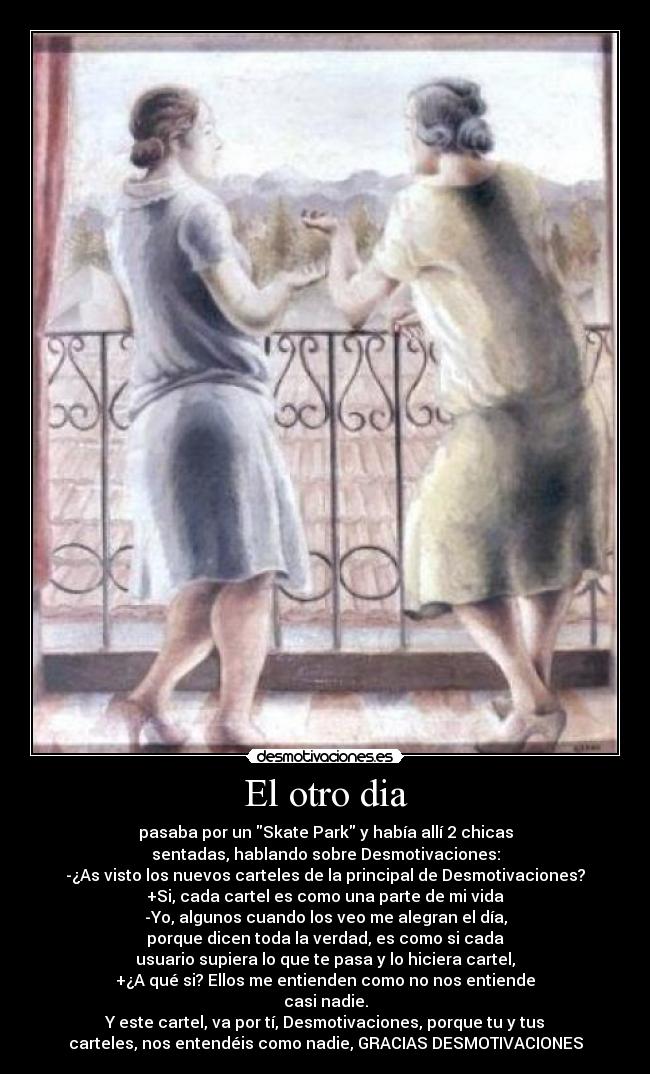 El otro dia - pasaba por un Skate Park y había allí 2 chicas
sentadas, hablando sobre Desmotivaciones:
-¿As visto los nuevos carteles de la principal de Desmotivaciones?
+Si, cada cartel es como una parte de mi vida
-Yo, algunos cuando los veo me alegran el día,
porque dicen toda la verdad, es como si cada
usuario supiera lo que te pasa y lo hiciera cartel,
+¿A qué si? Ellos me entienden como no nos entiende
casi nadie.
Y este cartel, va por tí, Desmotivaciones, porque tu y tus
carteles, nos entendéis como nadie, GRACIAS DESMOTIVACIONES