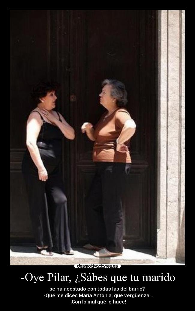 -Oye Pilar, ¿Sábes que tu marido - se ha acostado con todas las del barrio? 
 -Qué me dices María Antonia, que vergüenza...
 ¡Con lo mal qué lo hace!