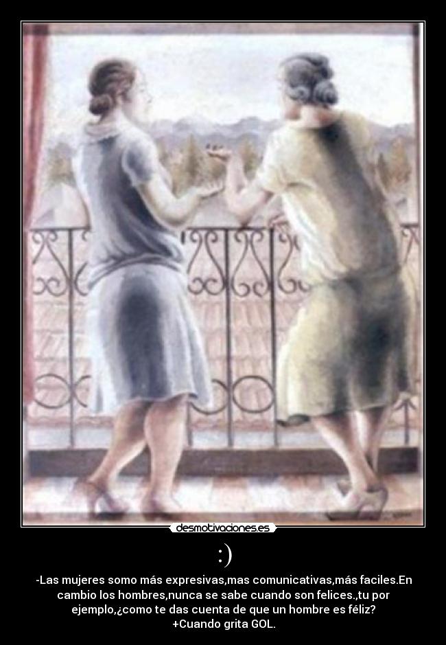:) - -Las mujeres somo más expresivas,mas comunicativas,más faciles.En
cambio los hombres,nunca se sabe cuando son felices.,tu por
ejemplo,¿como te das cuenta de que un hombre es féliz?
+Cuando grita GOL.