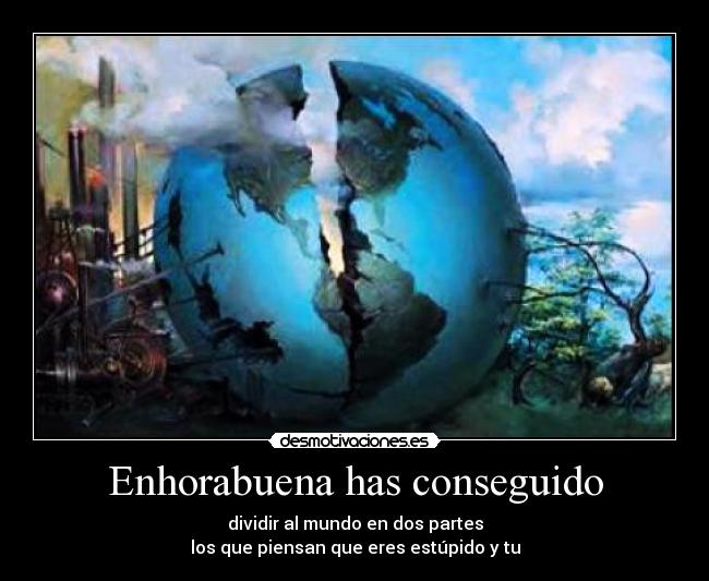 Enhorabuena has conseguido - dividir al mundo en dos partes
los que piensan que eres estúpido y tu