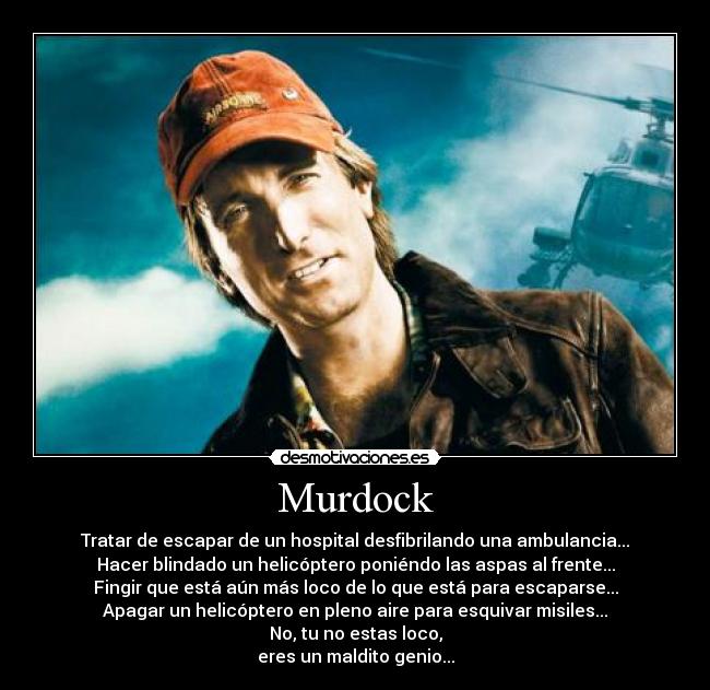 Murdock - Tratar de escapar de un hospital desfibrilando una ambulancia...
Hacer blindado un helicóptero poniéndo las aspas al frente...
Fingir que está aún más loco de lo que está para escaparse...
Apagar un helicóptero en pleno aire para esquivar misiles...
No, tu no estas loco,
eres un maldito genio...