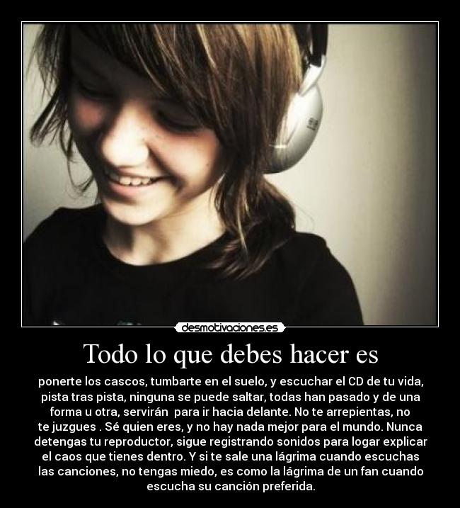 Todo lo que debes hacer es - ponerte los cascos, tumbarte en el suelo, y escuchar el CD de tu vida,
pista tras pista, ninguna se puede saltar, todas han pasado y de una
forma u otra, servirán para ir hacia delante. No te arrepientas, no
te juzgues . Sé quien eres, y no hay nada mejor para el mundo. Nunca
detengas tu reproductor, sigue registrando sonidos para logar explicar
el caos que tienes dentro. Y si te sale una lágrima cuando escuchas
las canciones, no tengas miedo, es como la lágrima de un fan cuando
escucha su canción preferida.