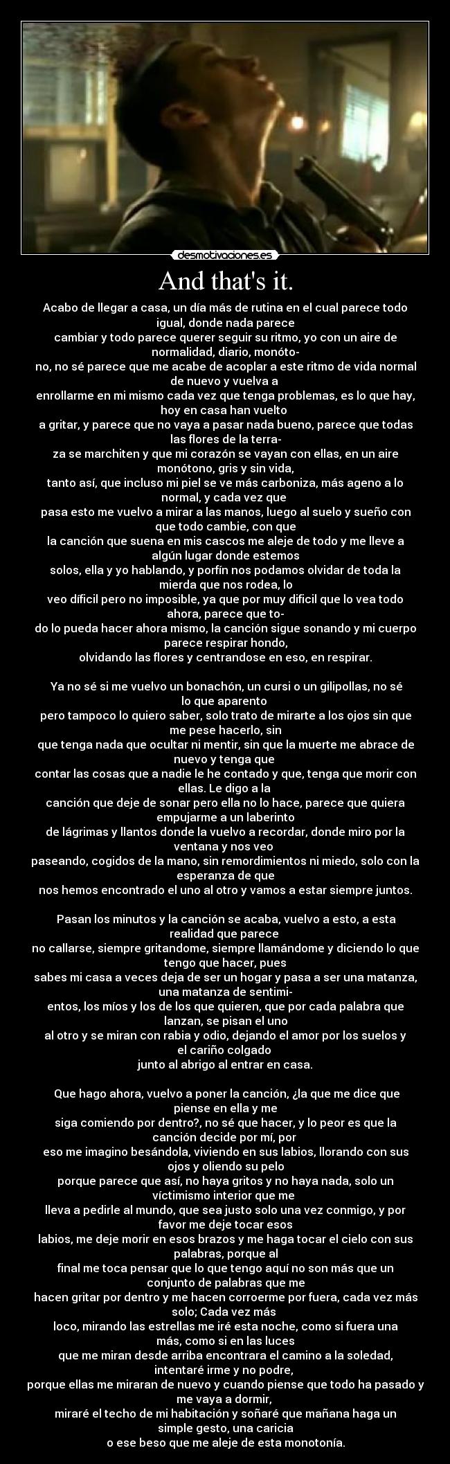 And thats it. - Acabo de llegar a casa, un día más de rutina en el cual parece todo
igual, donde nada parece
cambiar y todo parece querer seguir su ritmo, yo con un aire de
normalidad, diario, monóto-
no, no sé parece que me acabe de acoplar a este ritmo de vida normal
de nuevo y vuelva a
enrollarme en mi mismo cada vez que tenga problemas, es lo que hay,
hoy en casa han vuelto
a gritar, y parece que no vaya a pasar nada bueno, parece que todas
las flores de la terra-
za se marchiten y que mi corazón se vayan con ellas, en un aire
monótono, gris y sin vida,
tanto así, que incluso mi piel se ve más carboniza, más ageno a lo
normal, y cada vez que
pasa esto me vuelvo a mirar a las manos, luego al suelo y sueño con
que todo cambie, con que
la canción que suena en mis cascos me aleje de todo y me lleve a
algún lugar donde estemos
solos, ella y yo hablando, y porfín nos podamos olvidar de toda la
mierda que nos rodea, lo
veo díficil pero no imposible, ya que por muy dificil que lo vea todo
ahora, parece que to-
do lo pueda hacer ahora mismo, la canción sigue sonando y mi cuerpo
parece respirar hondo,
olvidando las flores y centrandose en eso, en respirar.
Ya no sé si me vuelvo un bonachón, un cursi o un gilipollas, no sé
lo que aparento
pero tampoco lo quiero saber, solo trato de mirarte a los ojos sin que
me pese hacerlo, sin
que tenga nada que ocultar ni mentir, sin que la muerte me abrace de
nuevo y tenga que
contar las cosas que a nadie le he contado y que, tenga que morir con
ellas. Le digo a la
canción que deje de sonar pero ella no lo hace, parece que quiera
empujarme a un laberinto
de lágrimas y llantos donde la vuelvo a recordar, donde miro por la
ventana y nos veo
paseando, cogidos de la mano, sin remordimientos ni miedo, solo con la
esperanza de que
nos hemos encontrado el uno al otro y vamos a estar siempre juntos.
Pasan los minutos y la canción se acaba, vuelvo a esto, a esta
realidad que parece
no callarse, siempre gritandome, siempre llamándome y diciendo lo que
tengo que hacer, pues
sabes mi casa a veces deja de ser un hogar y pasa a ser una matanza,
una matanza de sentimi-
entos, los míos y los de los que quieren, que por cada palabra que
lanzan, se pisan el uno
al otro y se miran con rabia y odio, dejando el amor por los suelos y
el cariño colgado
junto al abrigo al entrar en casa.
Que hago ahora, vuelvo a poner la canción, ¿la que me dice que
piense en ella y me
siga comiendo por dentro?, no sé que hacer, y lo peor es que la
canción decide por mí, por
eso me imagino besándola, viviendo en sus labios, llorando con sus
ojos y oliendo su pelo
porque parece que así, no haya gritos y no haya nada, solo un
víctimismo interior que me
lleva a pedirle al mundo, que sea justo solo una vez conmigo, y por
favor me deje tocar esos
labios, me deje morir en esos brazos y me haga tocar el cielo con sus
palabras, porque al
final me toca pensar que lo que tengo aquí no son más que un
conjunto de palabras que me
hacen gritar por dentro y me hacen corroerme por fuera, cada vez más
solo; Cada vez más
loco, mirando las estrellas me iré esta noche, como si fuera una
más, como si en las luces
que me miran desde arriba encontrara el camino a la soledad,
intentaré irme y no podre,
porque ellas me miraran de nuevo y cuando piense que todo ha pasado y
me vaya a dormir,
miraré el techo de mi habitación y soñaré que mañana haga un
simple gesto, una caricia
o ese beso que me aleje de esta monotonía.
