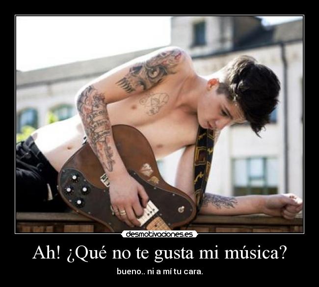 Ah! ¿Qué no te gusta mi música? - bueno.. ni a mí tu cara.