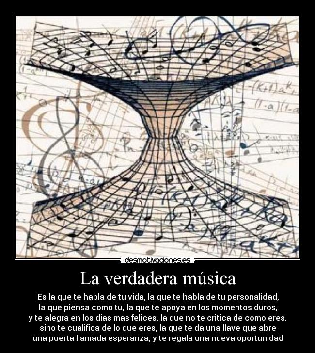 La verdadera música - Es la que te habla de tu vida, la que te habla de tu personalidad,
la que piensa como tú, la que te apoya en los momentos duros,
y te alegra en los dias mas felices, la que no te critica de como eres,
sino te cualifica de lo que eres, la que te da una llave que abre
una puerta llamada esperanza, y te regala una nueva oportunidad