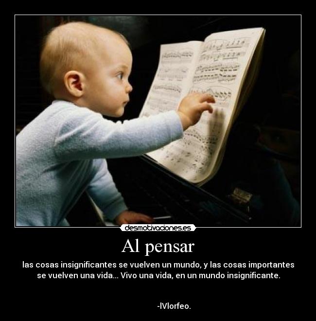 Al pensar - las cosas insignificantes se vuelven un mundo, y las cosas importantes
se vuelven una vida... Vivo una vida, en un mundo insignificante.
-lVlorfeo.