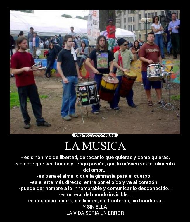 LA MUSICA - - es sinónimo de libertad, de tocar lo que quieras y como quieras,
siempre que sea bueno y tenga pasión, que la música sea el alimento
del amor....
-es para el alma lo que la gimnasia para el cuerpo...
-es el arte más directo, entra por el oído y va al corazón...
-puede dar nombre a lo innombrable y comunicar lo desconocido...
-es un eco del mundo invisible....
-es una cosa amplia, sin límites, sin fronteras, sin banderas...
Y SIN ELLA
LA VIDA SERIA UN ERROR
