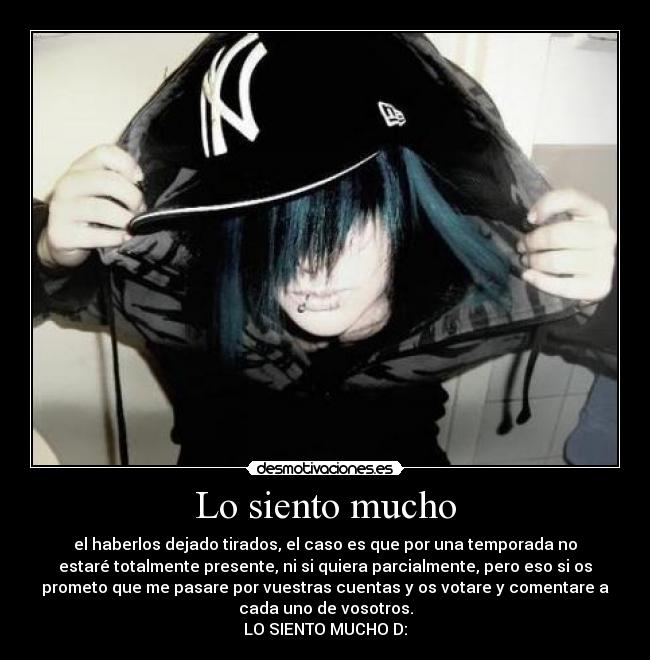 Lo siento mucho - el haberlos dejado tirados, el caso es que por una temporada no
estaré totalmente presente, ni si quiera parcialmente, pero eso si os
prometo que me pasare por vuestras cuentas y os votare y comentare a
cada uno de vosotros.
LO SIENTO MUCHO D:
