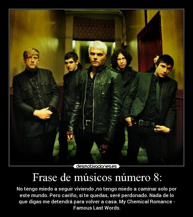 Frase de músicos número 8: - No tengo miedo a seguir viviendo ,no tengo miedo a caminar solo por
este mundo. Pero cariño, si te quedas, seré perdonado. Nada de lo
que digas me detendrá para volver a casa. My Chemical Romance -
Famous Last Words.