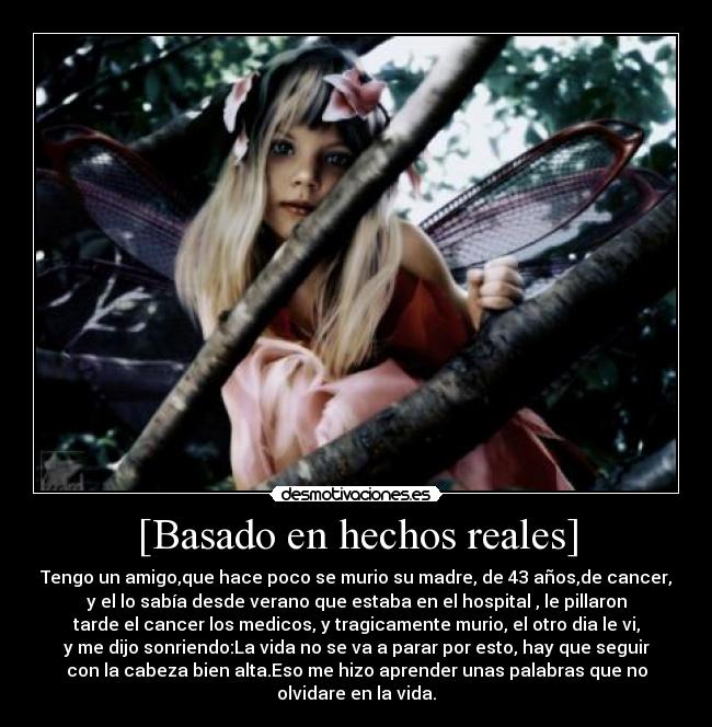 [Basado en hechos reales] - Tengo un amigo,que hace poco se murio su madre, de 43 años,de cancer,
y el lo sabía desde verano que estaba en el hospital , le pillaron
tarde el cancer los medicos, y tragicamente murio, el otro dia le vi,
y me dijo sonriendo:La vida no se va a parar por esto, hay que seguir
con la cabeza bien alta.Eso me hizo aprender unas palabras que no
olvidare en la vida.