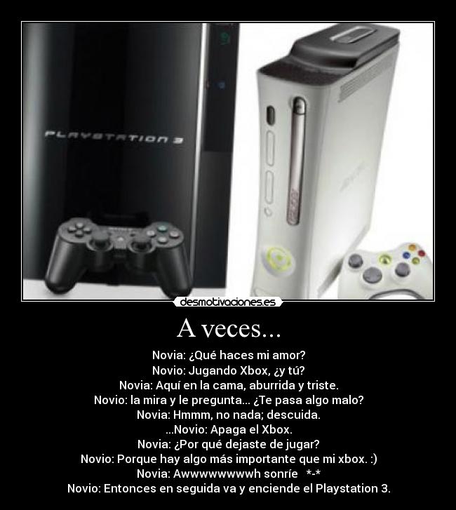 A veces... - Novia: ¿Qué haces mi amor?
Novio: Jugando Xbox, ¿y tú?
Novia: Aquí en la cama, aburrida y triste.
Novio: la mira y le pregunta... ¿Te pasa algo malo?
Novia: Hmmm, no nada; descuida.
...Novio: Apaga el Xbox.
Novia: ¿Por qué dejaste de jugar?
Novio: Porque hay algo más importante que mi xbox. :)
Novia: Awwwwwwwwh sonríe ♥ *-*
Novio: Entonces en seguida va y enciende el Playstation 3.