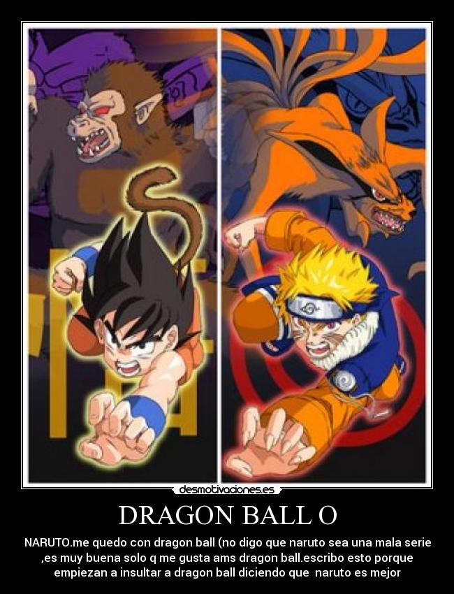 DRAGON BALL O - NARUTO.me quedo con dragon ball (no digo que naruto sea una mala serie
,es muy buena solo q me gusta ams dragon ball.escribo esto porque
empiezan a insultar a dragon ball diciendo que naruto es mejor