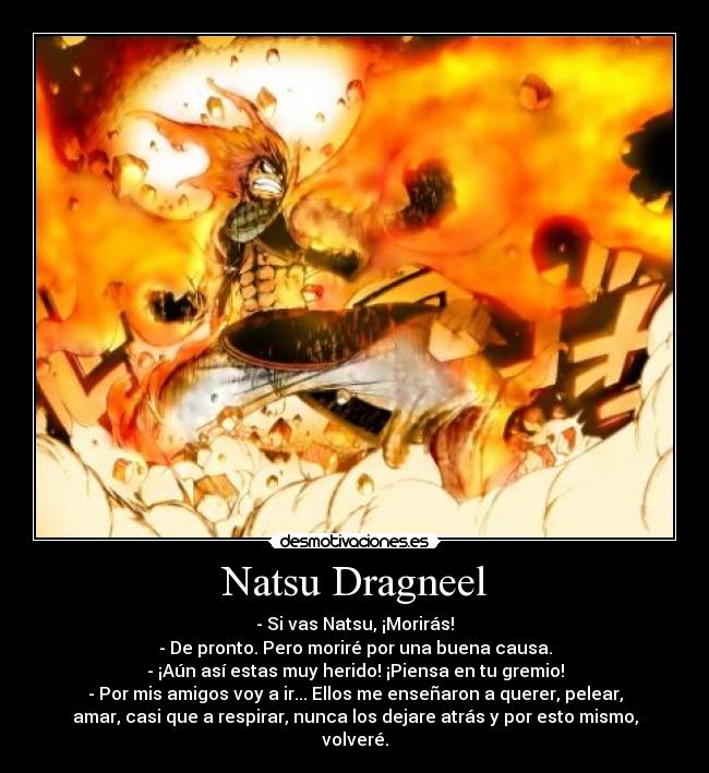 Natsu Dragneel - - Si vas Natsu, ¡Morirás!
- De pronto. Pero moriré por una buena causa.
- ¡Aún así estas muy herido! ¡Piensa en tu gremio!
- Por mis amigos voy a ir... Ellos me enseñaron a querer, pelear,
amar, casi que a respirar, nunca los dejare atrás y por esto mismo,
volveré.