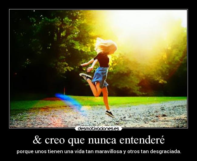 & creo que nunca entenderé - porque unos tienen una vida tan maravillosa y otros tan desgraciada.